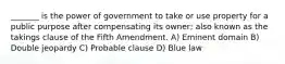 _______ is the power of government to take or use property for a public purpose after compensating its owner; also known as the takings clause of the Fifth Amendment. A) Eminent domain B) Double jeopardy C) Probable clause D) Blue law