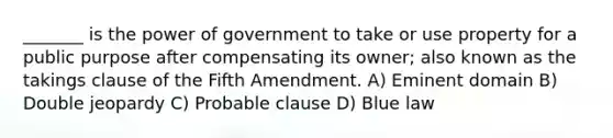 _______ is the power of government to take or use property for a public purpose after compensating its owner; also known as the takings clause of the Fifth Amendment. A) Eminent domain B) Double jeopardy C) Probable clause D) Blue law