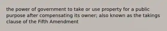 the power of government to take or use property for a public purpose after compensating its owner; also known as the takings clause of the Fifth Amendment