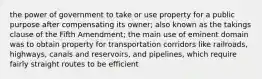 the power of government to take or use property for a public purpose after compensating its owner; also known as the takings clause of the Fifth Amendment; the main use of eminent domain was to obtain property for transportation corridors like railroads, highways, canals and reservoirs, and pipelines, which require fairly straight routes to be efficient