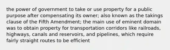 the power of government to take or use property for a public purpose after compensating its owner; also known as the takings clause of the Fifth Amendment; the main use of eminent domain was to obtain property for transportation corridors like railroads, highways, canals and reservoirs, and pipelines, which require fairly straight routes to be efficient