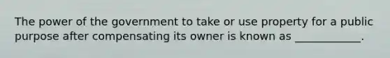 The power of the government to take or use property for a public purpose after compensating its owner is known as ____________.