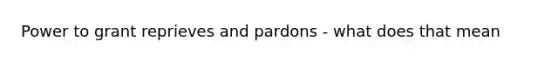 Power to grant reprieves and pardons - what does that mean