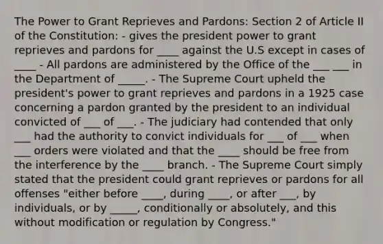 The Power to Grant Reprieves and Pardons: Section 2 of Article II of the Constitution: - gives the president power to grant reprieves and pardons for ____ against the U.S except in cases of ____ - All pardons are administered by the Office of the ___ ___ in the Department of _____. - The Supreme Court upheld the president's power to grant reprieves and pardons in a 1925 case concerning a pardon granted by the president to an individual convicted of ___ of ___. - The judiciary had contended that only ___ had the authority to convict individuals for ___ of ___ when ___ orders were violated and that the ____ should be free from the interference by the ____ branch. - The Supreme Court simply stated that the president could grant reprieves or pardons for all offenses "either before ____, during ____, or after ___, by individuals, or by _____, conditionally or absolutely, and this without modification or regulation by Congress."