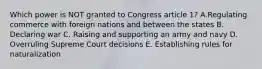 Which power is NOT granted to Congress article 1? A.Regulating commerce with foreign nations and between the states B. Declaring war C. Raising and supporting an army and navy D. Overruling Supreme Court decisions E. Establishing rules for naturalization