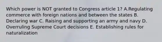 Which power is NOT granted to Congress article 1? A.Regulating commerce with foreign nations and between the states B. Declaring war C. Raising and supporting an army and navy D. Overruling Supreme Court decisions E. Establishing rules for naturalization