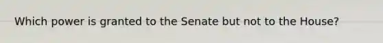 Which power is granted to the Senate but not to the House?