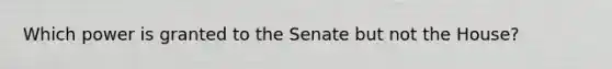 Which power is granted to the Senate but not the House?