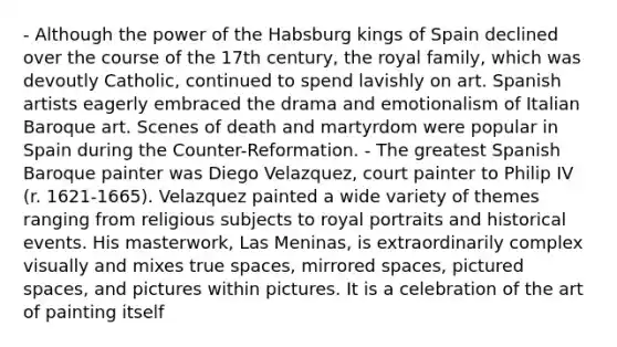 - Although the power of the Habsburg kings of Spain declined over the course of the 17th century, the royal family, which was devoutly Catholic, continued to spend lavishly on art. Spanish artists eagerly embraced the drama and emotionalism of Italian Baroque art. Scenes of death and martyrdom were popular in Spain during the Counter-Reformation. - The greatest Spanish Baroque painter was Diego Velazquez, court painter to Philip IV (r. 1621-1665). Velazquez painted a wide variety of themes ranging from religious subjects to royal portraits and historical events. His masterwork, Las Meninas, is extraordinarily complex visually and mixes true spaces, mirrored spaces, pictured spaces, and pictures within pictures. It is a celebration of the art of painting itself