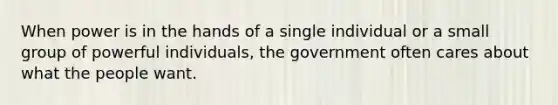 When power is in the hands of a single individual or a small group of powerful individuals, the government often cares about what the people want.