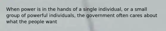 When power is in the hands of a single individual, or a small group of powerful individuals, the government often cares about what the people want