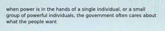 when power is in the hands of a single individual, or a small group of powerful individuals, the government often cares about what the people want