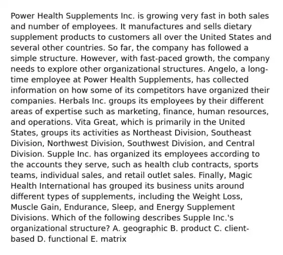 Power Health Supplements Inc. is growing very fast in both sales and number of employees. It manufactures and sells dietary supplement products to customers all over the United States and several other countries. So far, the company has followed a simple structure. However, with fast-paced growth, the company needs to explore other organizational structures. Angelo, a long-time employee at Power Health Supplements, has collected information on how some of its competitors have organized their companies. Herbals Inc. groups its employees by their different areas of expertise such as marketing, finance, human resources, and operations. Vita Great, which is primarily in the United States, groups its activities as Northeast Division, Southeast Division, Northwest Division, Southwest Division, and Central Division. Supple Inc. has organized its employees according to the accounts they serve, such as health club contracts, sports teams, individual sales, and retail outlet sales. Finally, Magic Health International has grouped its business units around different types of supplements, including the Weight Loss, Muscle Gain, Endurance, Sleep, and Energy Supplement Divisions. Which of the following describes Supple Inc.'s organizational structure? A. geographic B. product C. client-based D. functional E. matrix