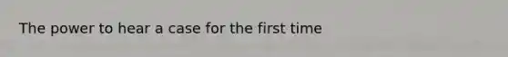 The power to hear a case for the first time