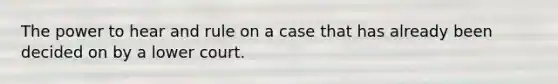 The power to hear and rule on a case that has already been decided on by a lower court.