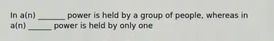 In a(n) _______ power is held by a group of people, whereas in a(n) ______ power is held by only one