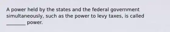 A power held by the states and the federal government simultaneously, such as the power to levy taxes, is called ________ power.