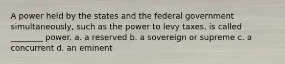 A power held by the states and the federal government simultaneously, such as the power to levy taxes, is called ________ power. a. a reserved b. a sovereign or supreme c. a concurrent d. an eminent