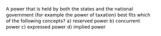 A power that is held by both the states and the national government (for example the power of taxation) best fits which of the following concepts? a) reserved power b) concurrent power c) expressed power d) implied power