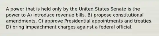 A power that is held only by the United States Senate is the power to A) introduce revenue bills. B) propose constitutional amendments. C) approve Presidential appointments and treaties. D) bring impeachment charges against a federal official.