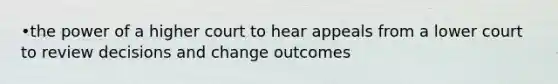 •the power of a higher court to hear appeals from a lower court to review decisions and change outcomes