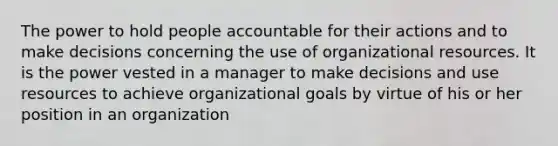 The power to hold people accountable for their actions and to make decisions concerning the use of organizational resources. It is the power vested in a manager to make decisions and use resources to achieve organizational goals by virtue of his or her position in an organization