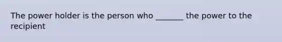 The power holder is the person who _______ the power to the recipient