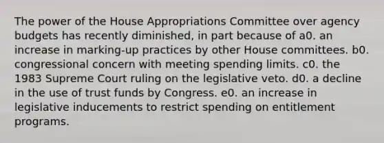 The power of the House Appropriations Committee over agency budgets has recently diminished, in part because of a0. an increase in marking-up practices by other House committees. b0. congressional concern with meeting spending limits. c0. the 1983 Supreme Court ruling on the legislative veto. d0. a decline in the use of trust funds by Congress. e0. an increase in legislative inducements to restrict spending on entitlement programs.