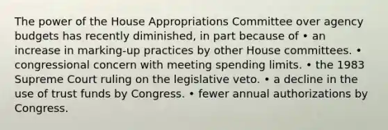 The power of the House Appropriations Committee over agency budgets has recently diminished, in part because of • an increase in marking-up practices by other House committees. • congressional concern with meeting spending limits. • the 1983 Supreme Court ruling on the legislative veto. • a decline in the use of trust funds by Congress. • fewer annual authorizations by Congress.