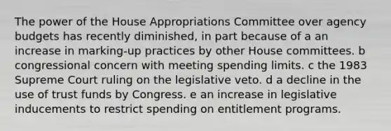 The power of the House Appropriations Committee over agency budgets has recently diminished, in part because of a an increase in marking-up practices by other House committees. b congressional concern with meeting spending limits. c the 1983 Supreme Court ruling on the legislative veto. d a decline in the use of trust funds by Congress. e an increase in legislative inducements to restrict spending on entitlement programs.