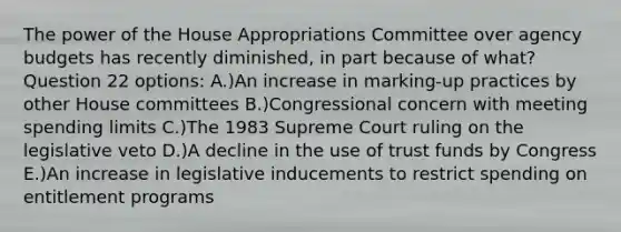 The power of the House Appropriations Committee over agency budgets has recently diminished, in part because of what? Question 22 options: A.)An increase in marking-up practices by other House committees B.)Congressional concern with meeting spending limits C.)The 1983 Supreme Court ruling on the legislative veto D.)A decline in the use of trust funds by Congress E.)An increase in legislative inducements to restrict spending on entitlement programs