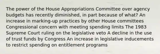 The power of the House Appropriations Committee over agency budgets has recently diminished, in part because of what? An increase in marking-up practices by other House committees Congressional concern with meeting spending limits The 1983 Supreme Court ruling on the legislative veto A decline in the use of trust funds by Congress An increase in legislative inducements to restrict spending on entitlement programs