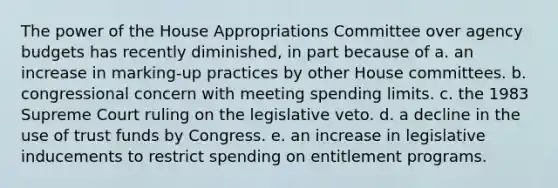 The power of the House Appropriations Committee over agency budgets has recently diminished, in part because of a. an increase in marking-up practices by other House committees. b. congressional concern with meeting spending limits. c. the 1983 Supreme Court ruling on the legislative veto. d. a decline in the use of trust funds by Congress. e. an increase in legislative inducements to restrict spending on entitlement programs.