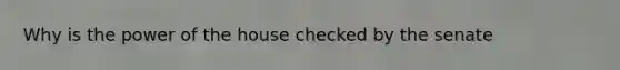 Why is the power of the house checked by the senate