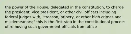 the power of the House, delegated in the constitution, to charge the president, vice president, or other civil officers including federal judges with, "treason, bribery, or other high crimes and misdemeanors;" this is the first step in the constitutional process of removing such government officials from office