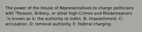 The power of the House of Representatives to charge politicians with ³Treason, Bribery, or other high Crimes and Misdemeanors´is known as A: the authority to indict. B: impeachment. C: accusation. D: removal authority. E: federal charging.