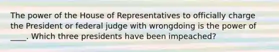 The power of the House of Representatives to officially charge the President or federal judge with wrongdoing is the power of ____. Which three presidents have been impeached?