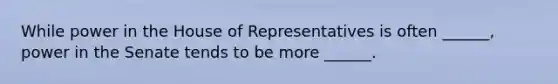 While power in the House of Representatives is often ______, power in the Senate tends to be more ______.