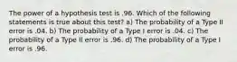 The power of a hypothesis test is .96. Which of the following statements is true about this test? a) The probability of a Type II error is .04. b) The probability of a Type I error is .04. c) The probability of a Type II error is .96. d) The probability of a Type I error is .96.