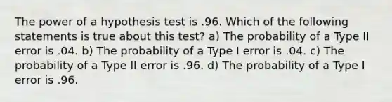 The power of a hypothesis test is .96. Which of the following statements is true about this test? a) The probability of a Type II error is .04. b) The probability of a Type I error is .04. c) The probability of a Type II error is .96. d) The probability of a Type I error is .96.