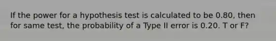 If the power for a hypothesis test is calculated to be 0.80, then for same test, the probability of a Type II error is 0.20. T or F?