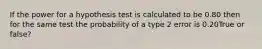 If the power for a hypothesis test is calculated to be 0.80 then for the same test the probability of a type 2 error is 0.20True or false?