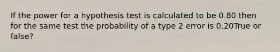 If the power for a hypothesis test is calculated to be 0.80 then for the same test the probability of a type 2 error is 0.20True or false?