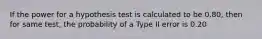 If the power for a hypothesis test is calculated to be 0.80, then for same test, the probability of a Type II error is 0.20