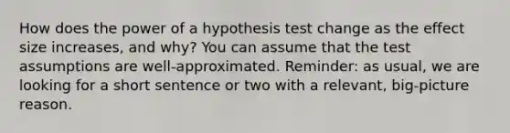 How does the power of a hypothesis test change as the effect size increases, and why? You can assume that the test assumptions are well-approximated. Reminder: as usual, we are looking for a short sentence or two with a relevant, big-picture reason.