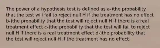 The power of a hypothesis test is defined as a-)the probability that the test will fail to reject null H if the treatment has no effect b-)the probability that the test will reject null H if there is a real treatment effect c-)the probability that the test will fail to reject null H if there is a real treatment effect d-)the probability that the test will reject null H if the treatment has no effect