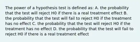 The power of a hypothesis test is defined as: A. the probability that the test will reject H0 if there is a real treatment effect B. the probability that the test will fail to reject H0 if the treatment has no effect C. the probability that the test will reject H0 if the treatment has no effect D. the probability that the test will fail to reject H0 if there is a real treatment effect