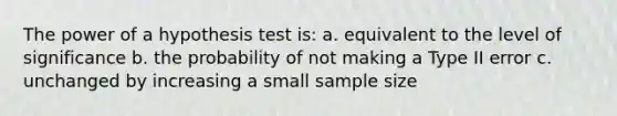 The power of a hypothesis test is: a. equivalent to the level of significance b. the probability of not making a Type II error c. unchanged by increasing a small sample size