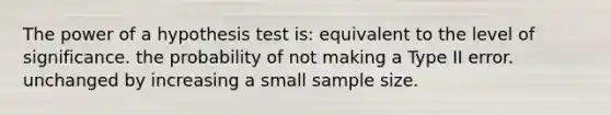 The power of a hypothesis test is: equivalent to the level of significance. the probability of not making a Type II error. unchanged by increasing a small sample size.