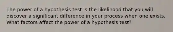 The power of a hypothesis test is the likelihood that you will discover a significant difference in your process when one exists. What factors affect the power of a hypothesis test?